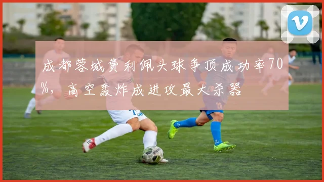 成都蓉城费利佩头球争顶成功率70%,高空轰炸成进攻最大杀器