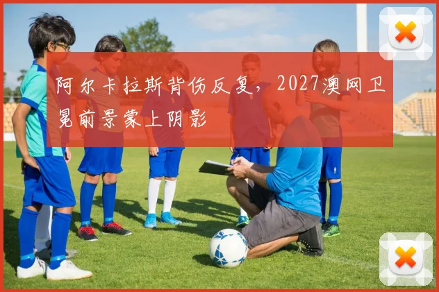 阿尔卡拉斯背伤反复,2027澳网卫冕前景蒙上阴影