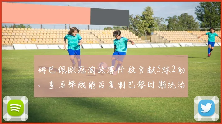 姆巴佩欧冠淘汰赛阶段贡献5球2助，皇马锋线能否复制巴黎时期统治力