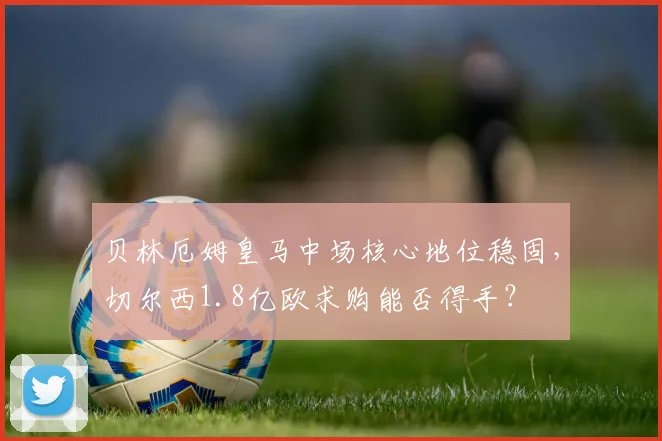 贝林厄姆皇马中场核心地位稳固,切尔西1.8亿欧求购能否得手?