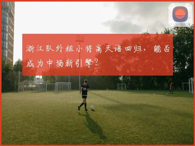 浙江队外租小将高天语回归,能否成为中场新引擎?