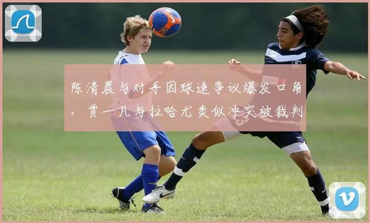 陈清晨与对手因球速争议爆发口角,贾一凡与拉哈尤类似冲突被裁判分开